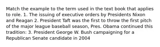 Match the example to the term used in the text book that applies to role. 1. The issuing of executive orders by Presidents Nixon and Reagan 2. President Taft was the first to throw the first pitch of the major league baseball season, Pres. Obama continued this tradition: 3. President George W. Bush campaigning for a Republican Senate candidate in 2004