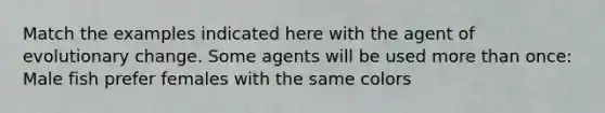 Match the examples indicated here with the agent of evolutionary change. Some agents will be used <a href='https://www.questionai.com/knowledge/keWHlEPx42-more-than' class='anchor-knowledge'>more than</a> once: Male fish prefer females with the same colors