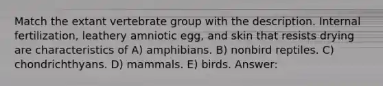 Match the extant vertebrate group with the description. Internal fertilization, leathery amniotic egg, and skin that resists drying are characteristics of A) amphibians. B) nonbird reptiles. C) chondrichthyans. D) mammals. E) birds. Answer: