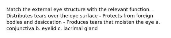 Match the external eye structure with the relevant function. - Distributes tears over the eye surface - Protects from foreign bodies and desiccation - Produces tears that moisten the eye a. conjunctiva b. eyelid c. lacrimal gland