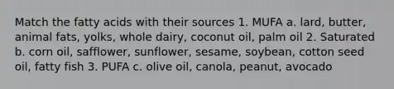 Match the fatty acids with their sources 1. MUFA a. lard, butter, animal fats, yolks, whole dairy, coconut oil, palm oil 2. Saturated b. corn oil, safflower, sunflower, sesame, soybean, cotton seed oil, fatty fish 3. PUFA c. olive oil, canola, peanut, avocado