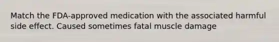 Match the FDA-approved medication with the associated harmful side effect. Caused sometimes fatal muscle damage