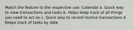 Match the feature to the respective use: Calendar a. Quick way to view transactions and tasks b. Helps keep track of all things you need to act on c. Quick way to record routine transactions d. Keeps track of tasks by date