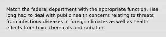 Match the federal department with the appropriate function. Has long had to deal with public health concerns relating to threats from infectious diseases in foreign climates as well as health effects from toxic chemicals and radiation