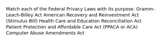 Match each of the Federal Privacy Laws with its purpose. Gramm-Leach-Billey Act American Recovery and Reinvestment Act (Stimulus Bill) Health Care and Education Reconciliation Act Patient Protection and Affordable Care Act (PPACA or ACA) Computer Abuse Amendments Act