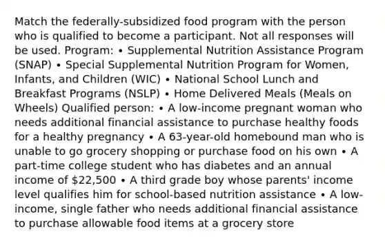 Match the federally-subsidized food program with the person who is qualified to become a participant. Not all responses will be used. Program: ∙ Supplemental Nutrition Assistance Program (SNAP) ∙ Special Supplemental Nutrition Program for Women, Infants, and Children (WIC) ∙ National School Lunch and Breakfast Programs (NSLP) ∙ Home Delivered Meals (Meals on Wheels) Qualified person: ∙ A low-income pregnant woman who needs additional financial assistance to purchase healthy foods for a healthy pregnancy ∙ A 63-year-old homebound man who is unable to go grocery shopping or purchase food on his own ∙ A part-time college student who has diabetes and an annual income of 22,500 ∙ A third grade boy whose parents' income level qualifies him for school-based nutrition assistance ∙ A low-income, single father who needs additional financial assistance to purchase allowable food items at a grocery store