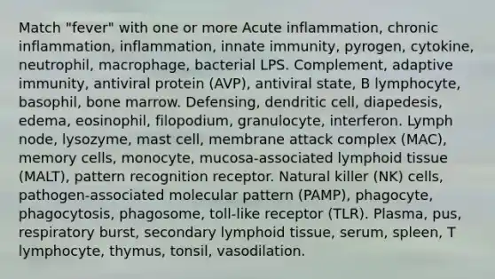 Match "fever" with one or more Acute inflammation, chronic inflammation, inflammation, innate immunity, pyrogen, cytokine, neutrophil, macrophage, bacterial LPS. Complement, adaptive immunity, antiviral protein (AVP), antiviral state, B lymphocyte, basophil, bone marrow. Defensing, dendritic cell, diapedesis, edema, eosinophil, filopodium, granulocyte, interferon. Lymph node, lysozyme, mast cell, membrane attack complex (MAC), memory cells, monocyte, mucosa-associated lymphoid tissue (MALT), pattern recognition receptor. Natural killer (NK) cells, pathogen-associated molecular pattern (PAMP), phagocyte, phagocytosis, phagosome, toll-like receptor (TLR). Plasma, pus, respiratory burst, secondary lymphoid tissue, serum, spleen, T lymphocyte, thymus, tonsil, vasodilation.