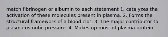 match fibrinogen or albumin to each statement 1. catalyzes the activation of these molecules present in plasma. 2. Forms the structural framework of a blood clot. 3. The major contributor to plasma osmotic pressure. 4. Makes up most of plasma protein.