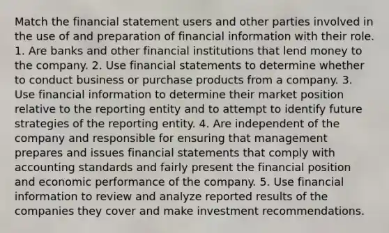 Match the financial statement users and other parties involved in the use of and preparation of financial information with their role. 1. Are banks and other financial institutions that lend money to the company. 2. Use financial statements to determine whether to conduct business or purchase products from a company. 3. Use financial information to determine their market position relative to the reporting entity and to attempt to identify future strategies of the reporting entity. 4. Are independent of the company and responsible for ensuring that management prepares and issues financial statements that comply with accounting standards and fairly present the financial position and economic performance of the company. 5. Use financial information to review and analyze reported results of the companies they cover and make investment recommendations.