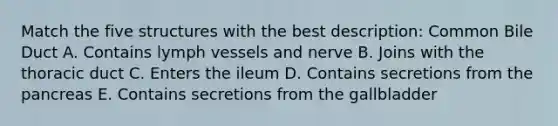 Match the five structures with the best description: Common Bile Duct A. Contains lymph vessels and nerve B. Joins with the thoracic duct C. Enters the ileum D. Contains secretions from <a href='https://www.questionai.com/knowledge/kITHRba4Cd-the-pancreas' class='anchor-knowledge'>the pancreas</a> E. Contains secretions from the gallbladder