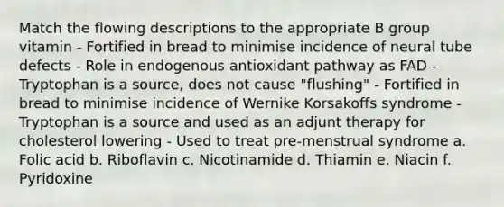 Match the flowing descriptions to the appropriate B group vitamin - Fortified in bread to minimise incidence of neural tube defects - Role in endogenous antioxidant pathway as FAD - Tryptophan is a source, does not cause "flushing" - Fortified in bread to minimise incidence of Wernike Korsakoffs syndrome - Tryptophan is a source and used as an adjunt therapy for cholesterol lowering - Used to treat pre-menstrual syndrome a. Folic acid b. Riboflavin c. Nicotinamide d. Thiamin e. Niacin f. Pyridoxine