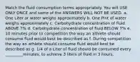 Match the fluid consumption terms appropriately. You will USE ONLY ONCE and some of the ANSWERS WILL NOT BE USED. a. One Liter or water weighs approximately b. One Pint of water weighs approximately c. Carbohydrate concentration of fluid ABOVE 7% d. Carbohydrate concentration of fluid BELOW 7% e. 10 minutes prior to competition the way an athlete should consume fluid would best be described as f. During competition the way an athlete should consume fluid would best be described as g. 1/4 of a Liter of fluid should be consumed every _________minutes, to achieve 3 liters of fluid in 3 hours.