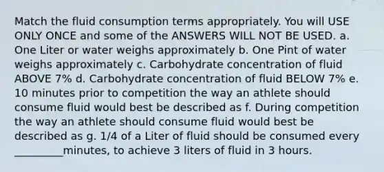 Match the fluid consumption terms appropriately. You will USE ONLY ONCE and some of the ANSWERS WILL NOT BE USED. a. One Liter or water weighs approximately b. One Pint of water weighs approximately c. Carbohydrate concentration of fluid ABOVE 7% d. Carbohydrate concentration of fluid BELOW 7% e. 10 minutes prior to competition the way an athlete should consume fluid would best be described as f. During competition the way an athlete should consume fluid would best be described as g. 1/4 of a Liter of fluid should be consumed every _________minutes, to achieve 3 liters of fluid in 3 hours.