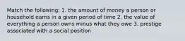 Match the following: 1. the amount of money a person or household earns in a given period of time 2. the value of everything a person owns minus what they owe 3. prestige associated with a social position