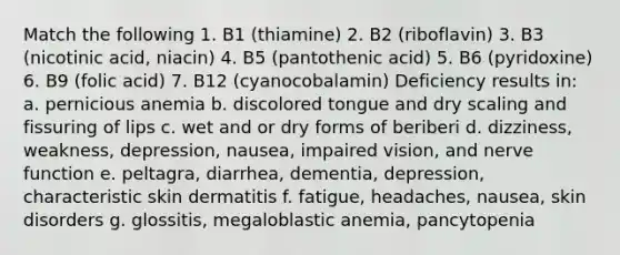 Match the following 1. B1 (thiamine) 2. B2 (riboflavin) 3. B3 (nicotinic acid, niacin) 4. B5 (pantothenic acid) 5. B6 (pyridoxine) 6. B9 (folic acid) 7. B12 (cyanocobalamin) Deficiency results in: a. pernicious anemia b. discolored tongue and dry scaling and fissuring of lips c. wet and or dry forms of beriberi d. dizziness, weakness, depression, nausea, impaired vision, and nerve function e. peltagra, diarrhea, dementia, depression, characteristic skin dermatitis f. fatigue, headaches, nausea, skin disorders g. glossitis, megaloblastic anemia, pancytopenia