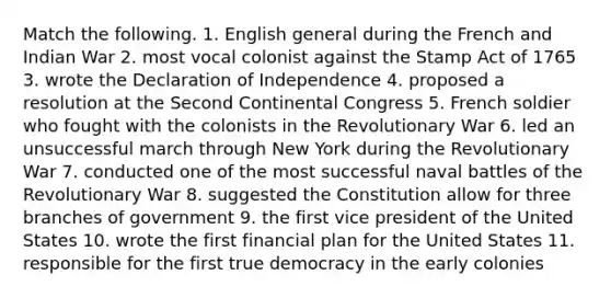 Match the following. 1. English general during the French and Indian War 2. most vocal colonist against the Stamp Act of 1765 3. wrote the Declaration of Independence 4. proposed a resolution at the Second Continental Congress 5. French soldier who fought with the colonists in the Revolutionary War 6. led an unsuccessful march through New York during the Revolutionary War 7. conducted one of the most successful naval battles of the Revolutionary War 8. suggested the Constitution allow for three branches of government 9. the first vice president of the United States 10. wrote the first financial plan for the United States 11. responsible for the first true democracy in the early colonies