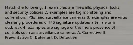 Match the following: 1. examples are firewalls, physical locks, and security policies 2. examples are log monitoring and correlation, IPSs, and surveillance cameras 3. examples are virus cleaning procedures or IPS signature updates after a worm outbreak 4. examples are signage or the mere presence of controls such as surveillance cameras A. Corrective B. Preventative C. Deterrent D. Detective