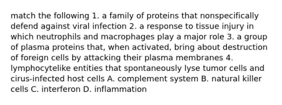 match the following 1. a family of proteins that nonspecifically defend against viral infection 2. a response to tissue injury in which neutrophils and macrophages play a major role 3. a group of plasma proteins that, when activated, bring about destruction of foreign cells by attacking their plasma membranes 4. lymphocytelike entities that spontaneously lyse tumor cells and cirus-infected host cells A. complement system B. natural killer cells C. interferon D. inflammation