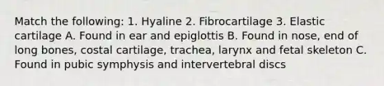 Match the following: 1. Hyaline 2. Fibrocartilage 3. Elastic cartilage A. Found in ear and epiglottis B. Found in nose, end of long bones, costal cartilage, trachea, larynx and fetal skeleton C. Found in pubic symphysis and intervertebral discs