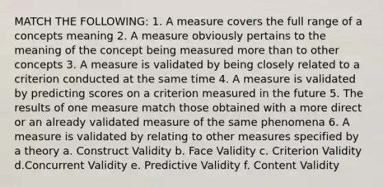 MATCH THE FOLLOWING: 1. A measure covers the full range of a concepts meaning 2. A measure obviously pertains to the meaning of the concept being measured <a href='https://www.questionai.com/knowledge/keWHlEPx42-more-than' class='anchor-knowledge'>more than</a> to other concepts 3. A measure is validated by being closely related to a criterion conducted at the same time 4. A measure is validated by predicting scores on a criterion measured in the future 5. The results of one measure match those obtained with a more direct or an already validated measure of the same phenomena 6. A measure is validated by relating to other measures specified by a theory a. Construct Validity b. Face Validity c. Criterion Validity d.Concurrent Validity e. Predictive Validity f. Content Validity