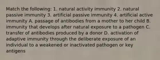 Match the following: 1. natural activity immunity 2. natural passive immunity 3. artificial passive immunity 4. artificial active immunity A. passage of antibodies from a mother to her child B. immunity that develops after natural exposure to a pathogen C. transfer of antibodies produced by a donor D. activation of adaptive immunity through the deliberate exposure of an individual to a weakened or inactivated pathogen or key antigens