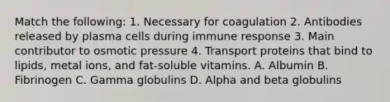 Match the following: 1. Necessary for coagulation 2. Antibodies released by plasma cells during immune response 3. Main contributor to osmotic pressure 4. Transport proteins that bind to lipids, metal ions, and fat-soluble vitamins. A. Albumin B. Fibrinogen C. Gamma globulins D. Alpha and beta globulins