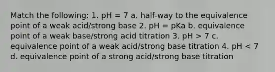 Match the following: 1. pH = 7 a. half-way to the equivalence point of a weak acid/strong base 2. pH = pKa b. equivalence point of a weak base/strong acid titration 3. pH > 7 c. equivalence point of a weak acid/strong base titration 4. pH < 7 d. equivalence point of a strong acid/strong base titration