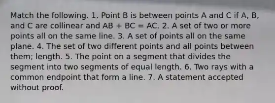 Match the following. 1. Point B is between points A and C if A, B, and C are collinear and AB + BC = AC. 2. A set of two or more points all on the same line. 3. A set of points all on the same plane. 4. The set of two different points and all points between them; length. 5. The point on a segment that divides the segment into two segments of equal length. 6. Two rays with a common endpoint that form a line. 7. A statement accepted without proof.