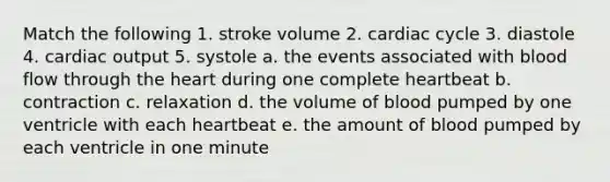 Match the following 1. stroke volume 2. cardiac cycle 3. diastole 4. cardiac output 5. systole a. the events associated with blood flow through the heart during one complete heartbeat b. contraction c. relaxation d. the volume of blood pumped by one ventricle with each heartbeat e. the amount of blood pumped by each ventricle in one minute