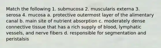 Match the following 1. submucosa 2. muscularis externa 3. serosa 4. mucosa a. protective outermost layer of the alimentary canal b. main site of nutrient absorption c. moderately dense connective tissue that has a rich supply of blood, lymphatic vessels, and nerve fibers d. responsible for segmentation and peristalsis