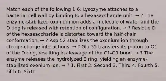 Match each of the following 1-6: Lysozyme attaches to a bacterial cell wall by binding to a hexasaccharide unit. → ? The enzyme-stabilized oxonium ion adds a molecule of water and the D ring is released with retention of configuration. → ? Residue D of the hexasaccharide is distorted toward the half-chair conformation. → ? Asp 52 stabilizes the oxonium ion through charge-charge interactions. → ? Glu 35 transfers its proton to O1 of the D ring, resulting in cleavage of the C1-O1 bond. → ? The enzyme releases the hydrolyzed E ring, yielding an enzyme-stabilized oxonium ion. → ? 1. First 2. Second 3. Third 4. Fourth 5. Fifth 6. Sixth