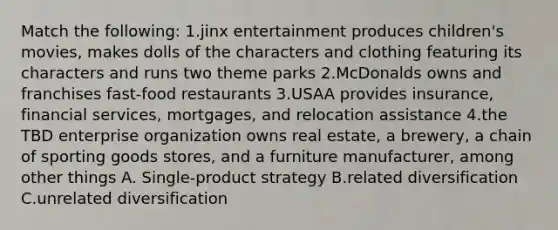 Match the following: 1.jinx entertainment produces children's movies, makes dolls of the characters and clothing featuring its characters and runs two theme parks 2.McDonalds owns and franchises fast-food restaurants 3.USAA provides insurance, financial services, mortgages, and relocation assistance 4.the TBD enterprise organization owns real estate, a brewery, a chain of sporting goods stores, and a furniture manufacturer, among other things A. Single-product strategy B.related diversification C.unrelated diversification