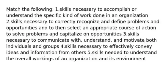 Match the following: 1.skills necessary to accomplish or understand the specific kind of work done in an organization 2.skills necessary to correctly recognize and define problems and opportunities and to then select an appropriate course of action to solve problems and capitalize on opportunities 3.skills necessary to communicate with, understand, and motivate both individuals and groups 4.skills necessary to effectively convey ideas and information from others 5.skills needed to understand the overall workings of an organization and its environment