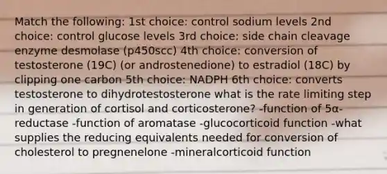 Match the following: 1st choice: control sodium levels 2nd choice: control glucose levels 3rd choice: side chain cleavage enzyme desmolase (p450scc) 4th choice: conversion of testosterone (19C) (or androstenedione) to estradiol (18C) by clipping one carbon 5th choice: NADPH 6th choice: converts testosterone to dihydrotestosterone what is the rate limiting step in generation of cortisol and corticosterone? -function of 5α-reductase -function of aromatase -glucocorticoid function -what supplies the reducing equivalents needed for conversion of cholesterol to pregnenelone -mineralcorticoid function