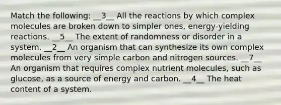 Match the following: __3__ All the reactions by which complex molecules are broken down to simpler ones, energy-yielding reactions. __5__ The extent of randomness or disorder in a system. __2__ An organism that can synthesize its own complex molecules from very simple carbon and nitrogen sources. __7__ An organism that requires complex nutrient molecules, such as glucose, as a source of energy and carbon. __4__ The heat content of a system.