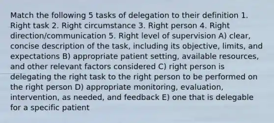 Match the following 5 tasks of delegation to their definition 1. Right task 2. Right circumstance 3. Right person 4. Right direction/communication 5. Right level of supervision A) clear, concise description of the task, including its objective, limits, and expectations B) appropriate patient setting, available resources, and other relevant factors considered C) right person is delegating the right task to the right person to be performed on the right person D) appropriate monitoring, evaluation, intervention, as needed, and feedback E) one that is delegable for a specific patient