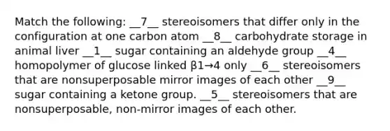 Match the following: __7__ stereoisomers that differ only in the configuration at one carbon atom __8__ carbohydrate storage in animal liver __1__ sugar containing an aldehyde group __4__ homopolymer of glucose linked β1→4 only __6__ stereoisomers that are nonsuperposable mirror images of each other __9__ sugar containing a ketone group. __5__ stereoisomers that are nonsuperposable, non-mirror images of each other.