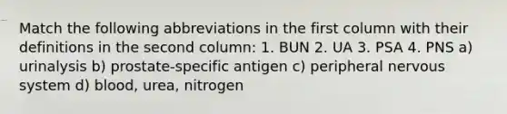 Match the following abbreviations in the first column with their definitions in the second column: 1. BUN 2. UA 3. PSA 4. PNS a) urinalysis b) prostate-specific antigen c) peripheral <a href='https://www.questionai.com/knowledge/kThdVqrsqy-nervous-system' class='anchor-knowledge'>nervous system</a> d) blood, urea, nitrogen