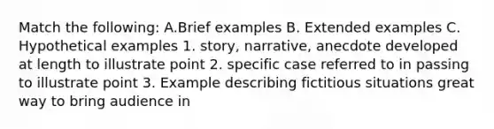 Match the following: A.Brief examples B. Extended examples C. Hypothetical examples 1. story, narrative, anecdote developed at length to illustrate point 2. specific case referred to in passing to illustrate point 3. Example describing fictitious situations great way to bring audience in