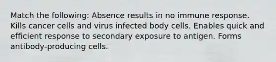 Match the following: Absence results in no immune response. Kills cancer cells and virus infected body cells. Enables quick and efficient response to secondary exposure to antigen. Forms antibody-producing cells.