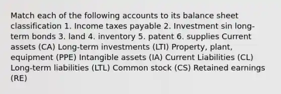 Match each of the following accounts to its balance sheet classification 1. Income taxes payable 2. Investment sin long-term bonds 3. land 4. inventory 5. patent 6. supplies Current assets (CA) Long-term investments (LTI) Property, plant, equipment (PPE) Intangible assets (IA) Current Liabilities (CL) Long-term liabilities (LTL) Common stock (CS) Retained earnings (RE)