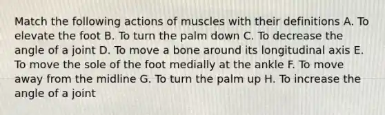 Match the following actions of muscles with their definitions A. To elevate the foot B. To turn the palm down C. To decrease the angle of a joint D. To move a bone around its longitudinal axis E. To move the sole of the foot medially at the ankle F. To move away from the midline G. To turn the palm up H. To increase the angle of a joint