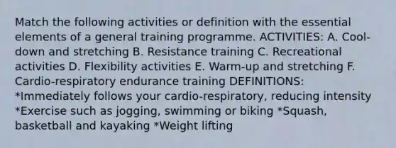 Match the following activities or definition with the essential elements of a general training programme. ACTIVITIES: A. Cool-down and stretching B. Resistance training C. Recreational activities D. Flexibility activities E. Warm-up and stretching F. Cardio-respiratory endurance training DEFINITIONS: *Immediately follows your cardio-respiratory, reducing intensity *Exercise such as jogging, swimming or biking *Squash, basketball and kayaking *Weight lifting