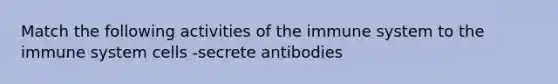 Match the following activities of the immune system to the immune system cells -secrete antibodies