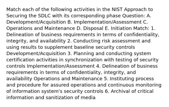 Match each of the following activities in the NIST Approach to Securing the SDLC with its corresponding phase Question: A. Development/Acquisition B. Implementation/Assessment C. Operations and Maintenance D. Disposal E. Initiation Match: 1. Delineation of business requirements in terms of confidentiality, integrity, and availability 2. Conducting risk assessment and using results to supplement baseline security controls Development/Acquisition 3. Planning and conducting system certification activities in synchronization with testing of security controls Implementation/Assessment 4. Delineation of business requirements in terms of confidentiality, integrity, and availability Operations and Maintenance 5. Instituting process and procedure for assured operations and continuous monitoring of information system's security controls 6. Archival of critical information and sanitization of media