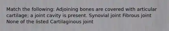 Match the following: Adjoining bones are covered with articular cartilage; a joint cavity is present. Synovial joint Fibrous joint None of the listed Cartilaginous joint