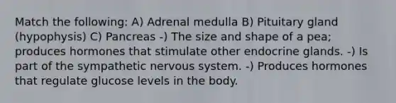 Match the following: A) Adrenal medulla B) Pituitary gland (hypophysis) C) Pancreas -) The size and shape of a pea; produces hormones that stimulate other endocrine glands. -) Is part of the sympathetic nervous system. -) Produces hormones that regulate glucose levels in the body.