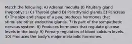 Match the following: A) Adrenal medulla B) Pituitary gland (hypophysis) C) Thyroid gland D) Parathyroid glands E) Pancreas 6) The size and shape of a pea; produces hormones that stimulate other endocrine glands. 7) Is part of the sympathetic nervous system. 8) Produces hormones that regulate glucose levels in the body. 9) Primary regulators of blood calcium levels. 10) Produces the body's major metabolic hormones.