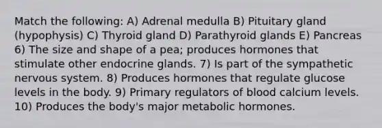 Match the following: A) Adrenal medulla B) Pituitary gland (hypophysis) C) Thyroid gland D) Parathyroid glands E) Pancreas 6) The size and shape of a pea; produces hormones that stimulate other endocrine glands. 7) Is part of the sympathetic nervous system. 8) Produces hormones that regulate glucose levels in the body. 9) Primary regulators of blood calcium levels. 10) Produces the body's major metabolic hormones.