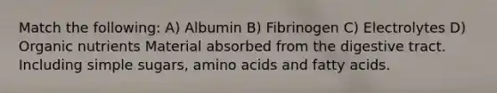 Match the following: A) Albumin B) Fibrinogen C) Electrolytes D) Organic nutrients Material absorbed from the digestive tract. Including simple sugars, amino acids and fatty acids.